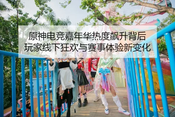 原神电竞嘉年华热度飙升背后 玩家线下狂欢与赛事体验新变化